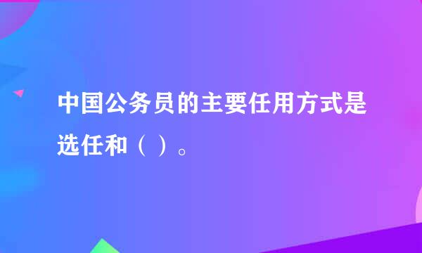 中国公务员的主要任用方式是选任和（）。