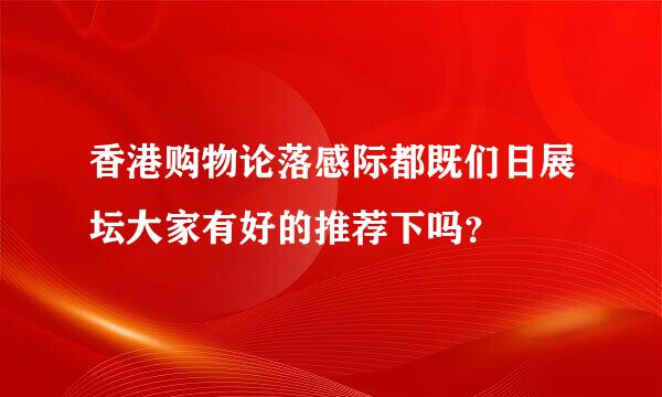 香港购物论落感际都既们日展坛大家有好的推荐下吗？