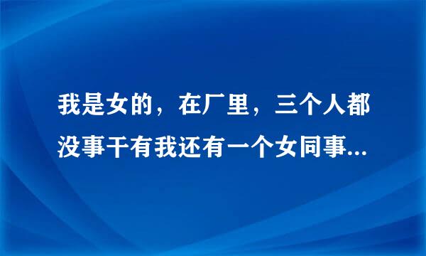 我是女的，在厂里，三个人都没事干有我还有一个女同事和一个男同事，老大看到我在喝水叫我来自整理我的活，然