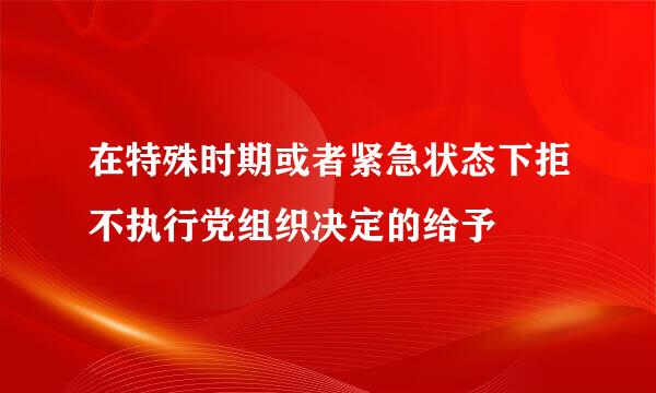 在特殊时期或者紧急状态下拒不执行党组织决定的给予