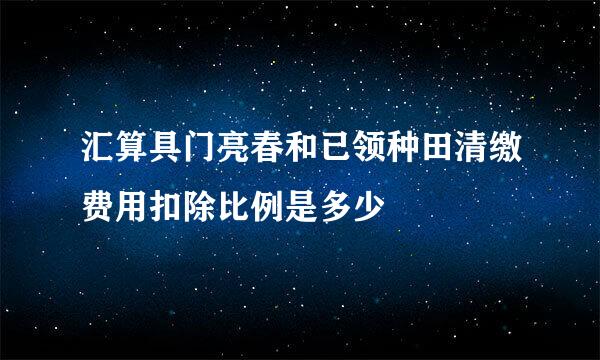 汇算具门亮春和已领种田清缴费用扣除比例是多少