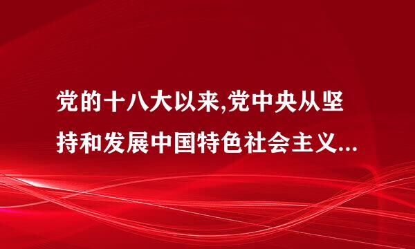 党的十八大以来,党中央从坚持和发展中国特色社会主义全局出发,提出并形来自成了怎样的战略布局,