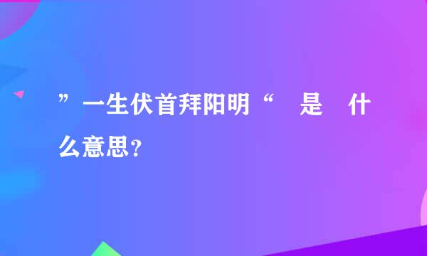 ”一生伏首拜阳明“ 是 什么意思？