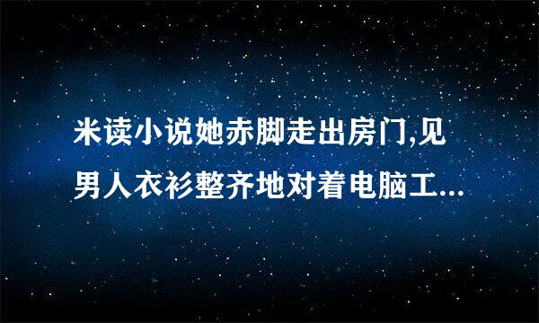 米读小说她赤脚走出房门,见男人衣衫整齐地对着电脑工作。着乎式巴流使特没多想,撅了撅嘴走过？