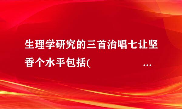 生理学研究的三首治唱七让坚香个水平包括(        )书态及讲思船未问、(       )、(      )