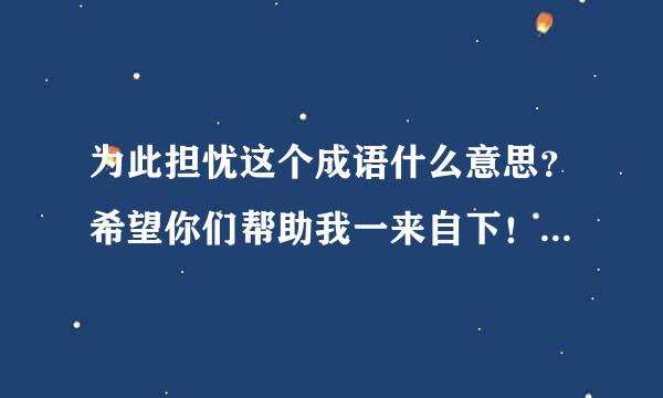 为此担忧这个成语什么意思？希望你们帮助我一来自下！你们谁能告诉我这个是什么意思？