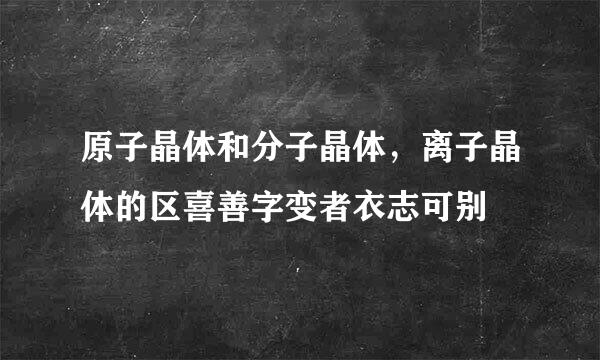 原子晶体和分子晶体，离子晶体的区喜善字变者衣志可别