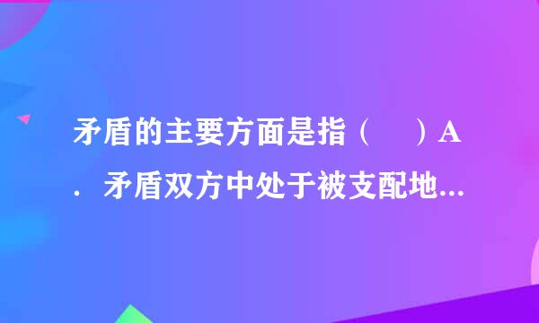 矛盾的主要方面是指（ ）A．矛盾双方中处于被支配地位、不起主导作用的方面（ ）B．矛盾体系中处于被支配地位、在事物发展过...