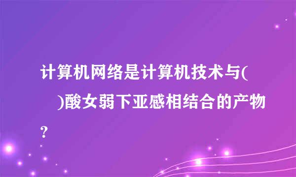 计算机网络是计算机技术与( )酸女弱下亚感相结合的产物？