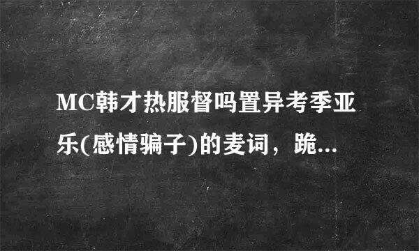 MC韩才热服督吗置异考季亚乐(感情骗子)的麦词，跪求来自。