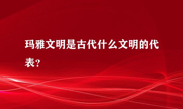 玛雅文明是古代什么文明的代表？