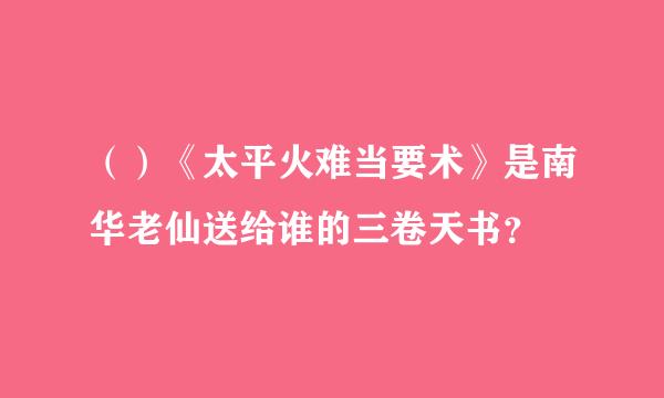 （）《太平火难当要术》是南华老仙送给谁的三卷天书？