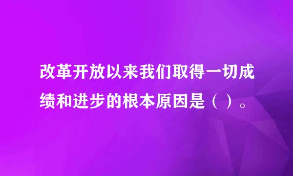 改革开放以来我们取得一切成绩和进步的根本原因是（）。