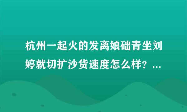 杭州一起火的发离娘础青坐刘婷就切扩沙货速度怎么样？我准备去他们那里拿货，但是怕他们发货太慢了