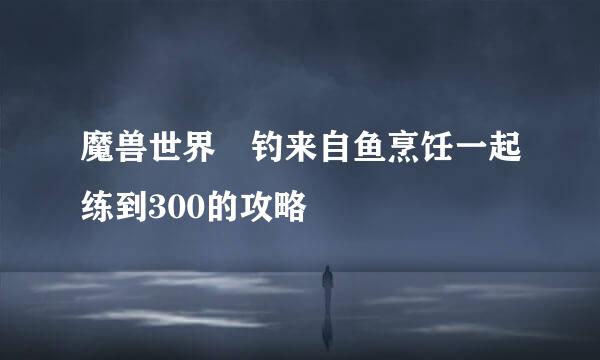 魔兽世界 钓来自鱼烹饪一起练到300的攻略