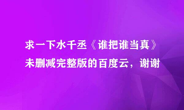 求一下水千丞《谁把谁当真》未删减完整版的百度云，谢谢