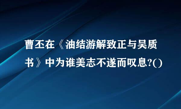 曹丕在《油结游解致正与吴质书》中为谁美志不遂而叹息?()