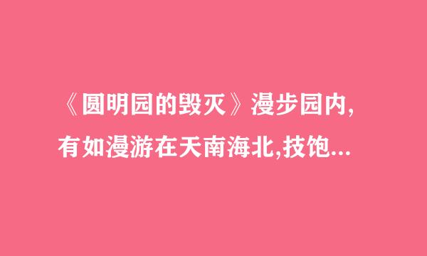 《圆明园的毁灭》漫步园内,有如漫游在天南海北,技饱览着中外风景名胜;流连其间,仿佛置身在幻想的境界