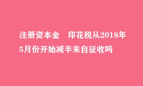 注册资本金 印花税从2018年5月份开始减半来自征收吗