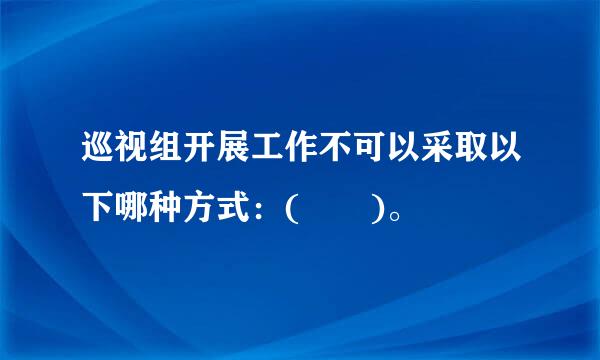 巡视组开展工作不可以采取以下哪种方式：(  )。