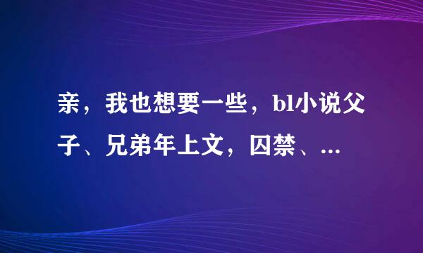 亲，我也想要一些，bl小说父子、兄弟年上文，囚禁、或是强攻弱受文都行，只要告诉我名字和作者就行，谢谢