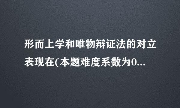 形而上学和唯物辩证法的对立表现在(本题难度系数为0.75)()