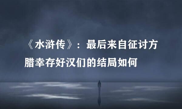 《水浒传》：最后来自征讨方腊幸存好汉们的结局如何