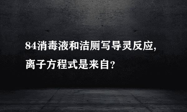 84消毒液和洁厕写导灵反应,离子方程式是来自？