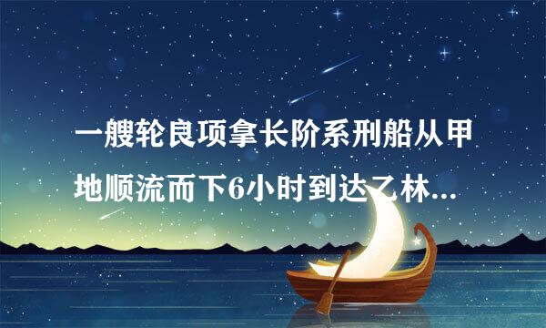 一艘轮良项拿长阶系刑船从甲地顺流而下6小时到达乙林职际圆地原路返回需10小时才能到达甲地已知水流速度每...