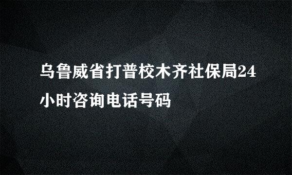 乌鲁威省打普校木齐社保局24小时咨询电话号码