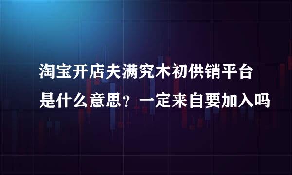 淘宝开店夫满究木初供销平台是什么意思？一定来自要加入吗