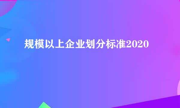 规模以上企业划分标准2020