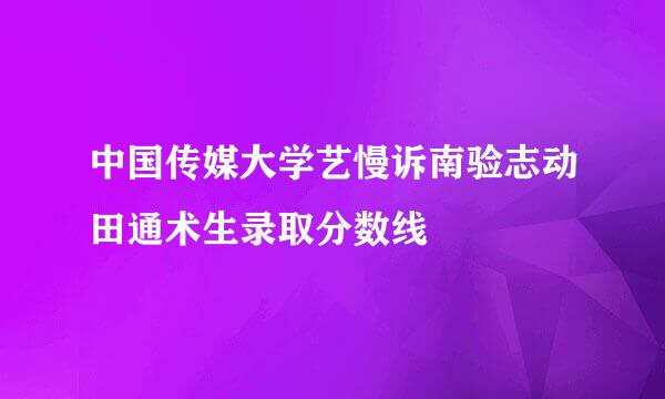 中国传媒大学艺慢诉南验志动田通术生录取分数线