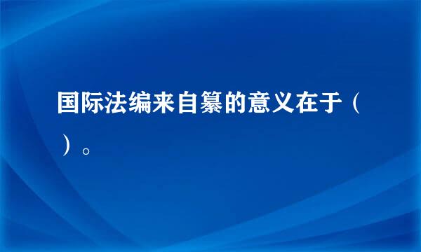 国际法编来自纂的意义在于（）。