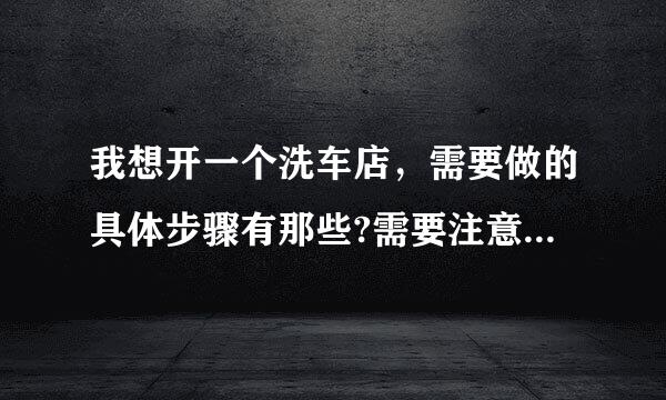 我想开一个洗车店，需要做的具体步骤有那些?需要注意来自什么