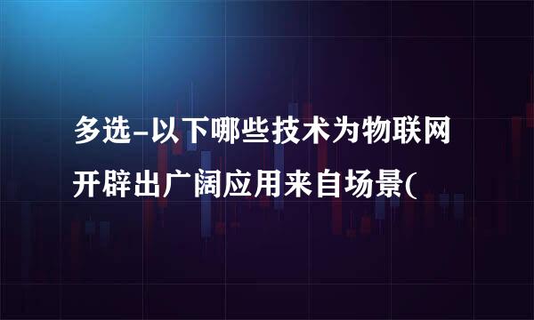 多选-以下哪些技术为物联网开辟出广阔应用来自场景(