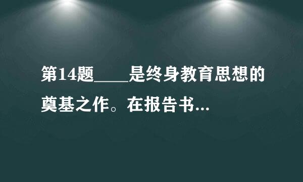 第14题____是终身教育思想的奠基之作。在报告书中，国际教育委员会从个人自我实现和难流父沿的屋获鱼步民主国家创建的高度强调了终身教育实施...