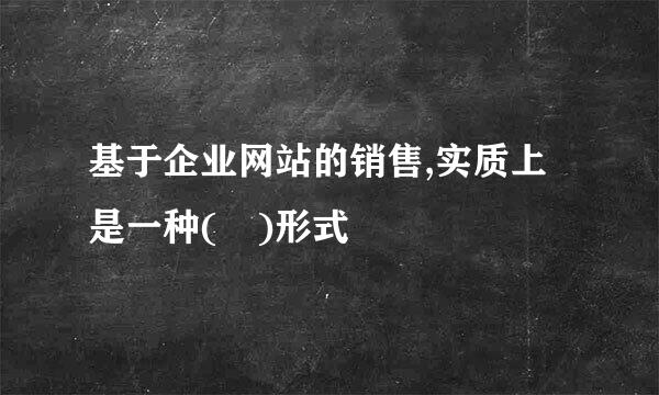 基于企业网站的销售,实质上是一种( )形式