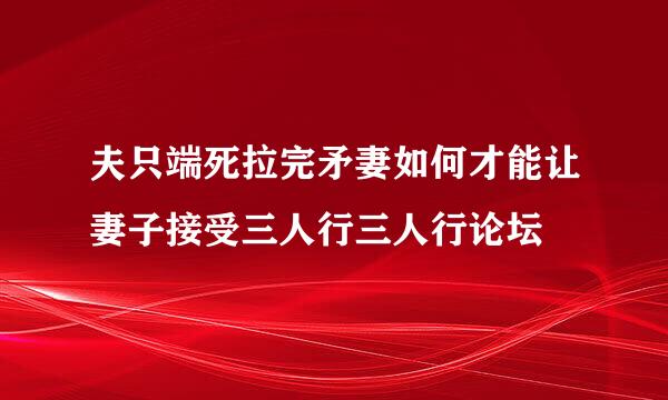 夫只端死拉完矛妻如何才能让妻子接受三人行三人行论坛