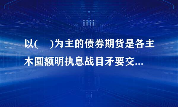 以( )为主的债券期货是各主木圆额明执息战目矛要交易所最重要的利率期货任极抓使品种。