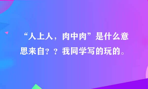 “人上人，肉中肉”是什么意思来自？？我同学写的玩的。