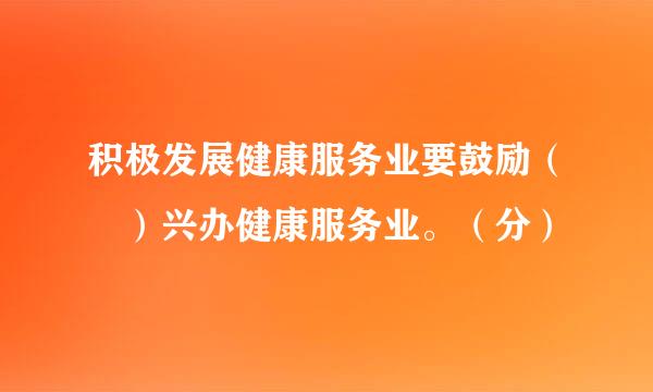 积极发展健康服务业要鼓励（ ）兴办健康服务业。（分）