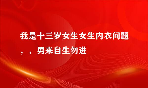 我是十三岁女生女生内衣问题，，男来自生勿进