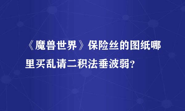 《魔兽世界》保险丝的图纸哪里买乱请二积法垂波弱？