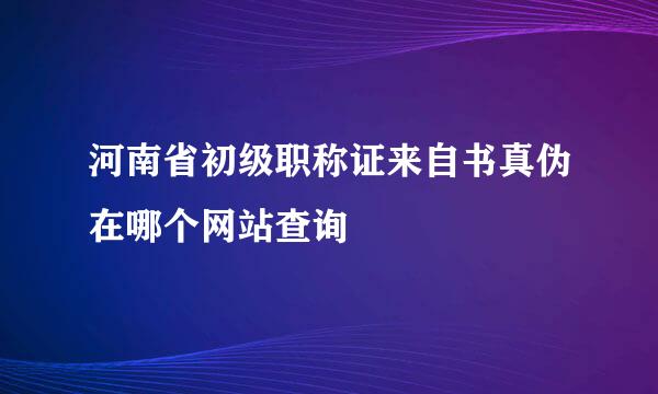 河南省初级职称证来自书真伪在哪个网站查询