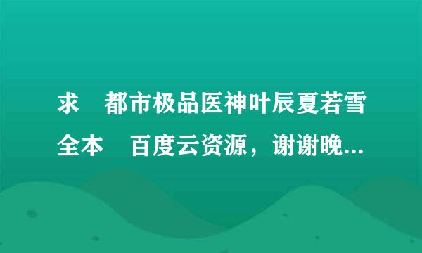 求 都市极品医神叶辰夏若雪全本 百度云资源，谢谢晚造作般厚固准