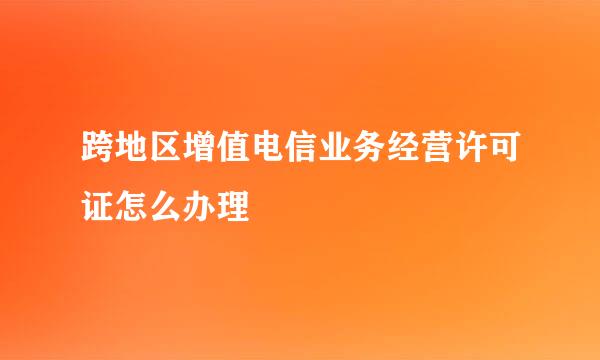 跨地区增值电信业务经营许可证怎么办理