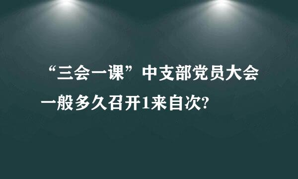 “三会一课”中支部党员大会一般多久召开1来自次?