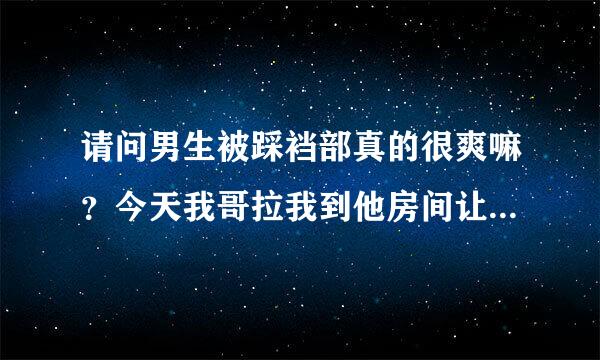 请问男生被踩裆部真的很爽嘛？今天我哥拉我到他房间让我穿上帆布鞋轻轻来自的揉他裆部。。还一边揉一边叫爽的，后来还让我用一点点力压下去碾压他的那里。。请问我哥他是真的被我踩着揉的很爽的嘛？其他男生也会这样？