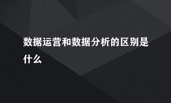 数据运营和数据分析的区别是什么